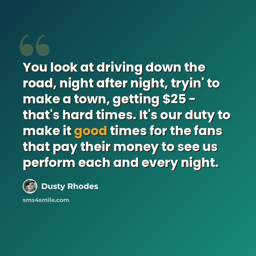 “You look at driving down the road, night after night, tryin' to make a town, getting $25 - that's hard times. It's our duty to make it good times for the fans that pay their money to see us perform each and every night.” quote by Dusty Rhodes