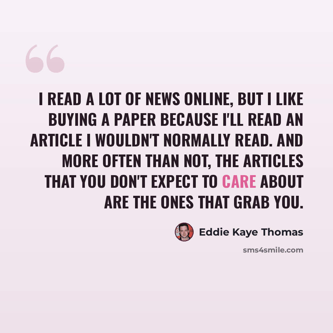 “I read a lot of news online, but I like buying a paper because I'll read an article I wouldn't normally read. And more often than not, the articles that you don't expect to care about are the ones that grab you.” quote by Eddie Kaye Thomas