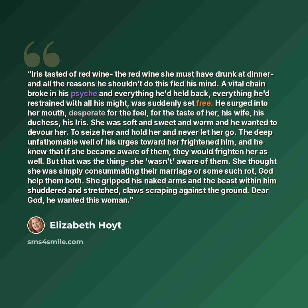 “Iris tasted of red wine- the red wine she must have drunk at dinner- and all the reasons he shouldn't do this fled his mind. A vital chain broke in his psyche and everything he'd held back, everything he'd restrained with all his might, was suddenly set free. He surged into her mouth, desperate…” quote by Elizabeth Hoyt
