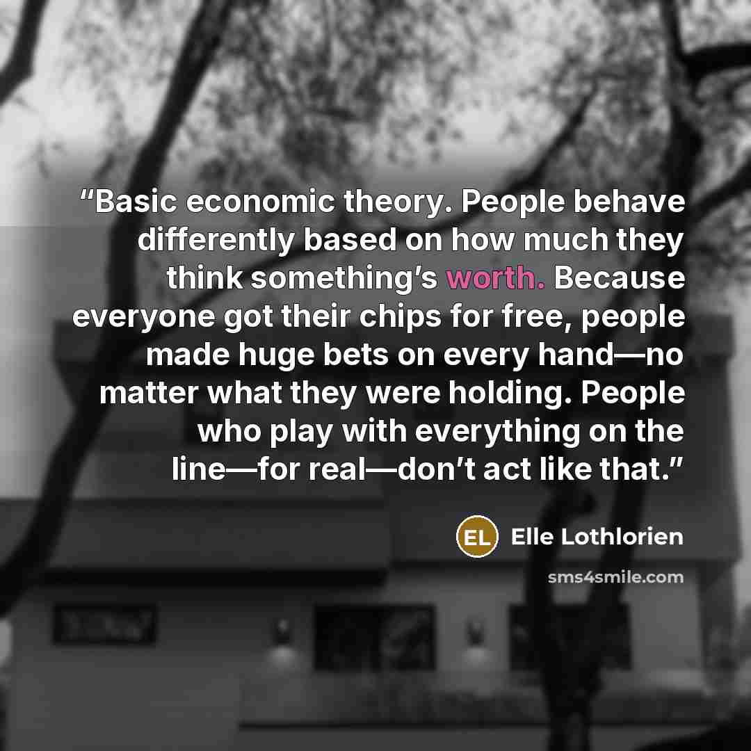 “Basic economic theory. People behave differently based on how much they think something’s worth. Because everyone got their chips for free, people made huge bets on every hand—no matter what they were holding. People who play with everything on the line—for real—don’t act like that.” quote by Elle Lothlorien
