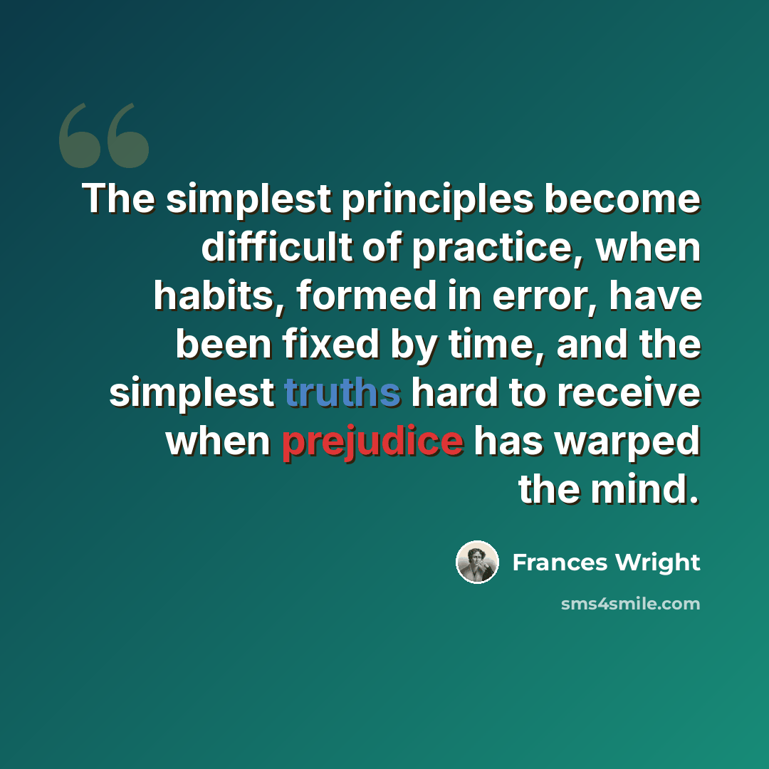 “The simplest principles become difficult of practice, when habits, formed in error, have been fixed by time, and the simplest truths hard to receive when prejudice has warped the mind.” quote by Frances Wright