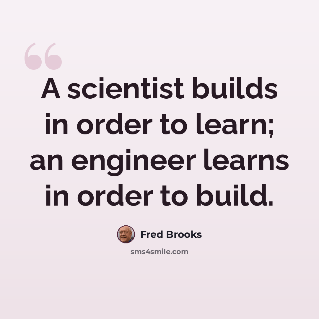 “A scientist builds in order to learn; an engineer learns in order to build.” quote by Fred Brooks