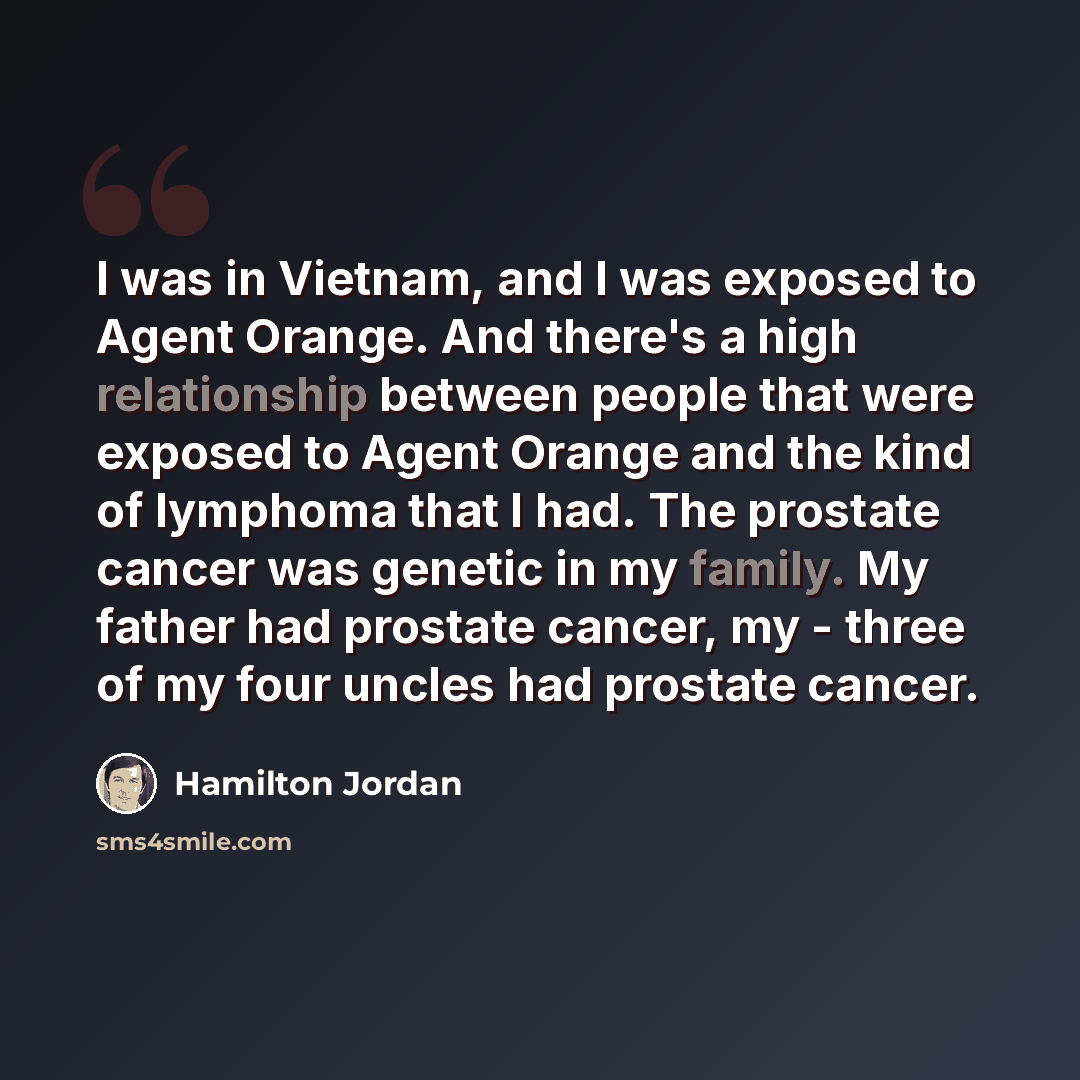 “I was in Vietnam, and I was exposed to Agent Orange. And there's a high relationship between people that were exposed to Agent Orange and the kind of lymphoma that I had. The prostate cancer was genetic in my family. My father had prostate cancer, my - three of my four uncles had prostate cancer.” quote by Hamilton Jordan