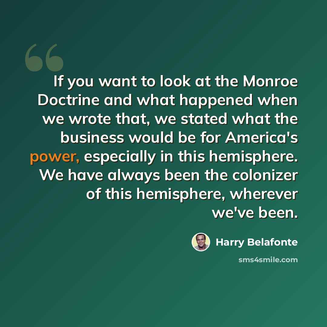 “If you want to look at the Monroe Doctrine and what happened when we wrote that, we stated what the business would be for America's power, especially in this hemisphere. We have always been the colonizer of this hemisphere, wherever we've been.” quote by Harry Belafonte