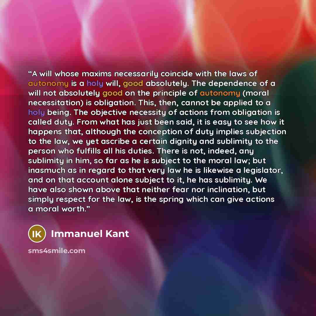 “A will whose maxims necessarily coincide with the laws of autonomy is a holy will, good absolutely. The dependence of a will not absolutely good on the principle of autonomy (moral necessitation) is obligation. This, then, cannot be applied to a holy being. The objective necessity of actions from…” quote by Immanuel Kant