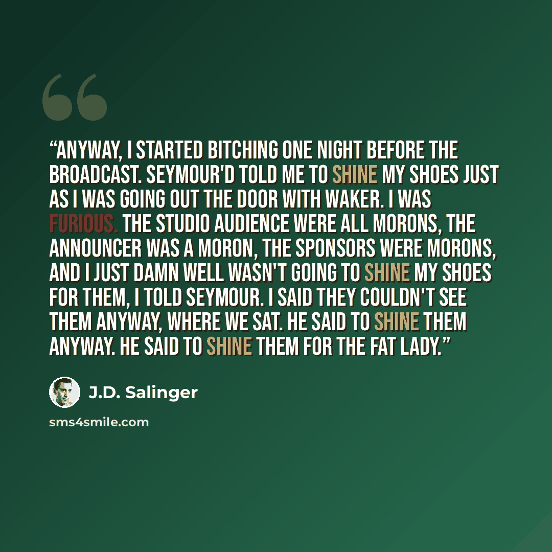 “Anyway, I started bitching one night before the broadcast. Seymour'd told me to shine my shoes just as I was going out the door with Waker. I was furious. The studio audience were all morons, the announcer was a moron, the sponsors were morons, and I just damn well wasn't going to shine my shoes…” quote by J.D. Salinger