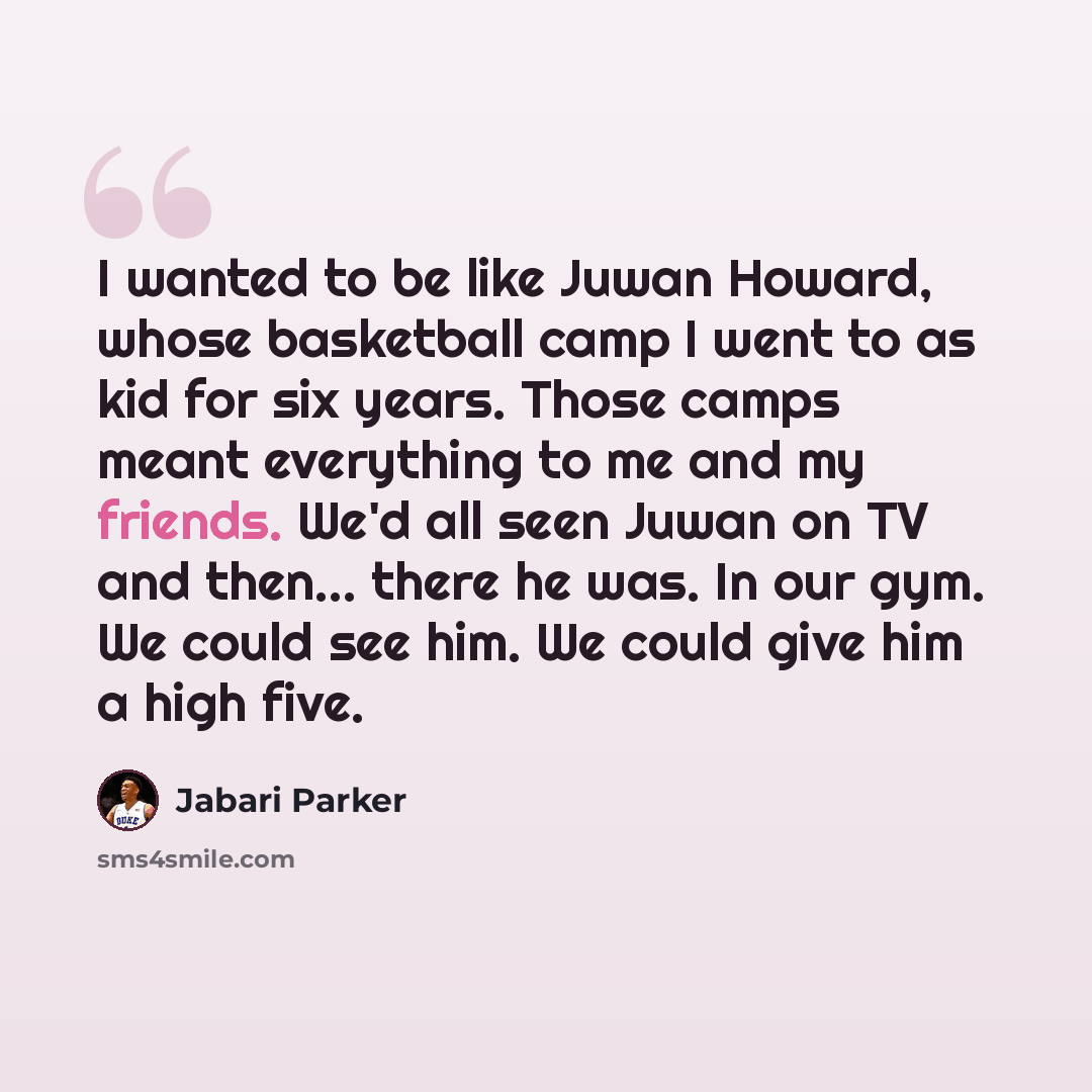 “I wanted to be like Juwan Howard, whose basketball camp I went to as kid for six years. Those camps meant everything to me and my friends. We'd all seen Juwan on TV and then... there he was. In our gym. We could see him. We could give him a high five.” quote by Jabari Parker