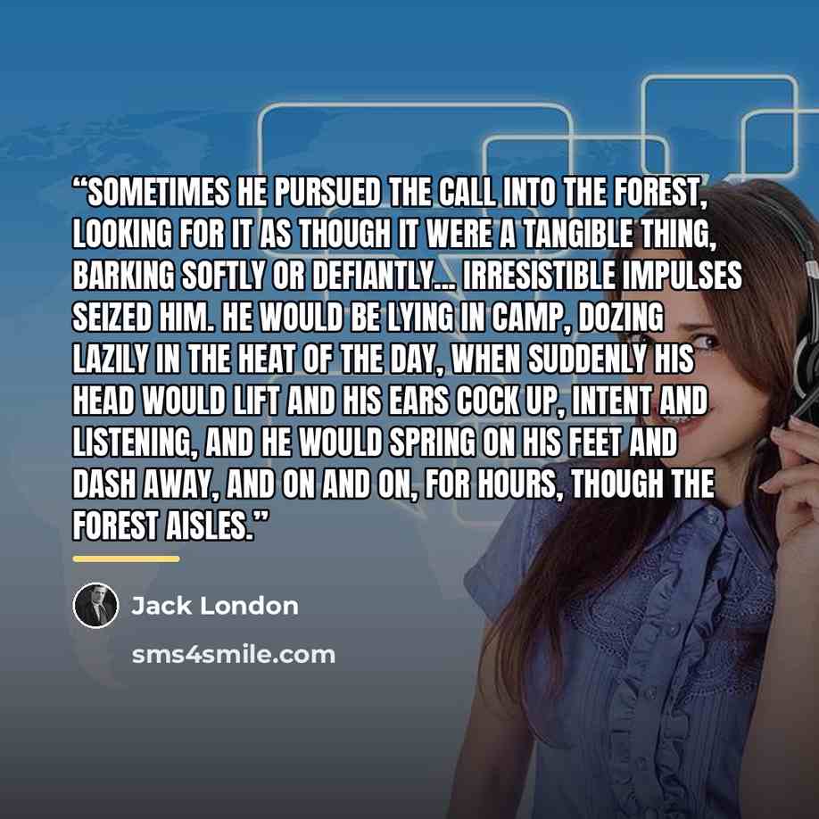 “Sometimes he pursued the call into the forest, looking for it as though it were a tangible thing, barking softly or defiantly... Irresistible impulses seized him. he would be lying in camp, dozing lazily in the heat of the day, when suddenly his head would lift and his ears cock up, intent and…” quote by Jack London