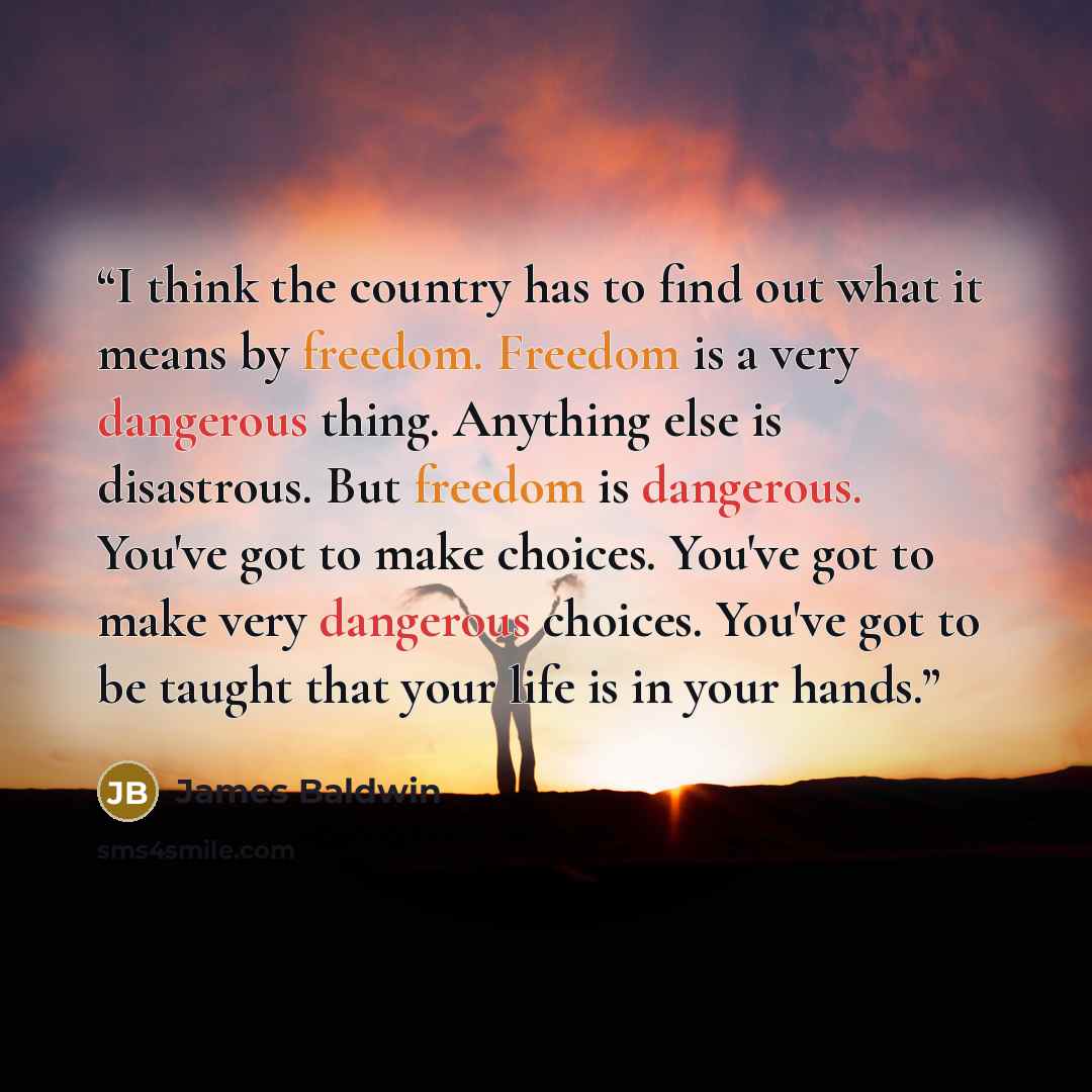 “I think the country has to find out what it means by freedom. Freedom is a very dangerous thing. Anything else is disastrous. But freedom is dangerous. You've got to make choices. You've got to make very dangerous choices. You've got to be taught that your life is in your hands.” quote by James Baldwin