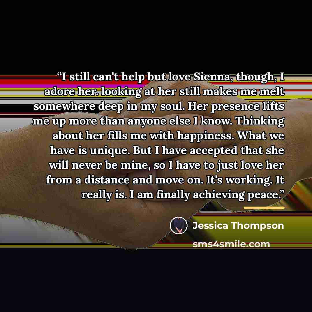 “I still can't help but love Sienna, though, I adore her. looking at her still makes me melt somewhere deep in my soul. Her presence lifts me up more than anyone else I know. Thinking about her fills me with happiness. What we have is unique. But I have accepted that she will never be mine, so I…” quote by Jessica Thompson