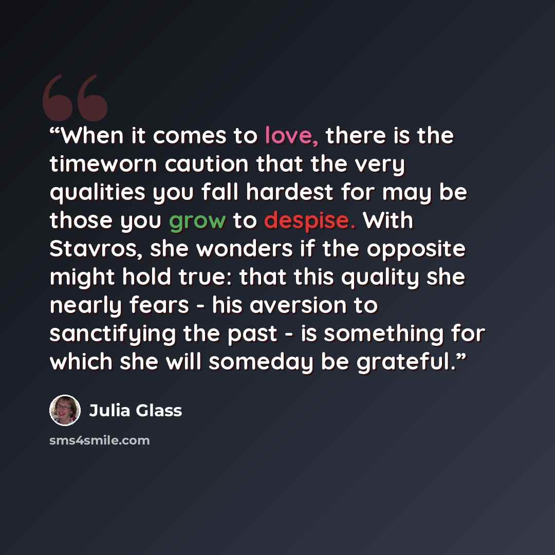 “When it comes to love, there is the timeworn caution that the very qualities you fall hardest for may be those you grow to despise. With Stavros, she wonders if the opposite might hold true: that this quality she nearly fears - his aversion to sanctifying the past - is something for which she will…” quote by Julia Glass