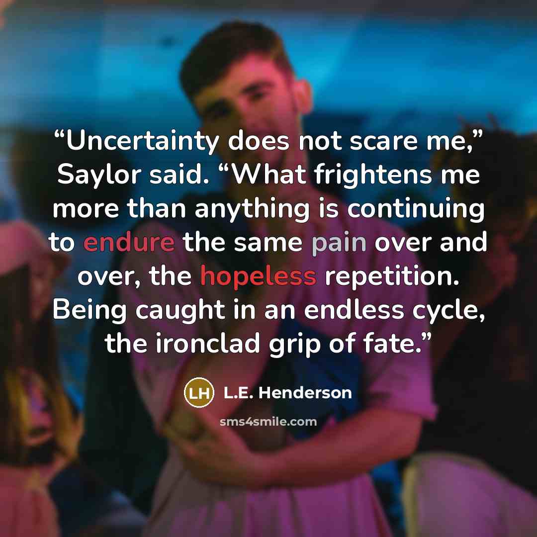 “Uncertainty does not scare me,” Saylor said. “What frightens me more than anything is continuing to endure the same pain over and over, the hopeless repetition. Being caught in an endless cycle, the ironclad grip of fate.” quote by L.E. Henderson