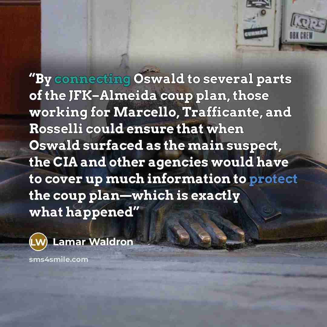 “By connecting Oswald to several parts of the JFK–Almeida coup plan, those working for Marcello, Trafficante, and Rosselli could ensure that when Oswald surfaced as the main suspect, the CIA and other agencies would have to cover up much information to protect the coup plan—which is exactly what…” quote by Lamar Waldron
