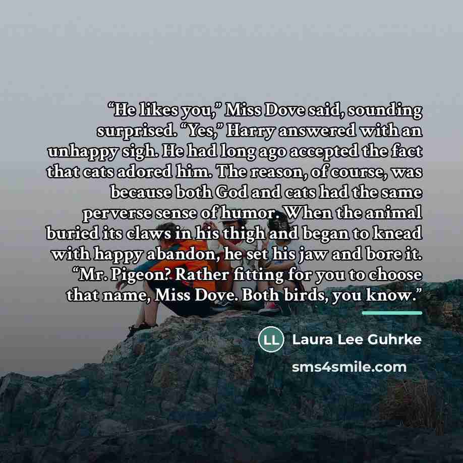 “He likes you,” Miss Dove said, sounding surprised. “Yes,” Harry answered with an unhappy sigh. He had long ago accepted the fact that cats adored him. The reason, of course, was because both God and cats had the same perverse sense of humor. When the animal buried its claws in his thigh and began…” quote by Laura Lee Guhrke