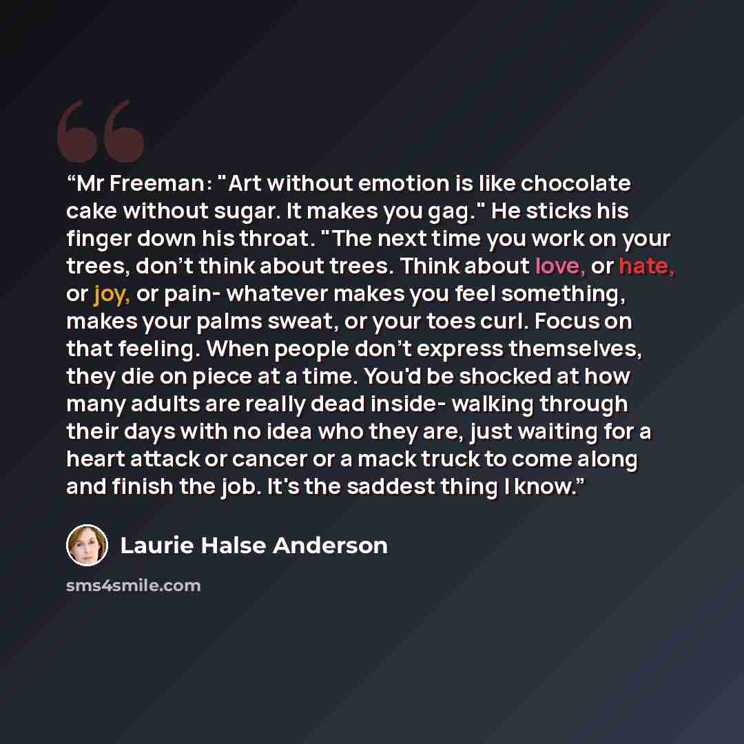 “Mr Freeman: "Art without emotion is like chocolate cake without sugar. It makes you gag." He sticks his finger down his throat. "The next time you work on your trees, don't think about trees. Think about love, or hate, or joy, or pain- whatever makes you feel something, makes your palms sweat, or…” quote by Laurie Halse Anderson