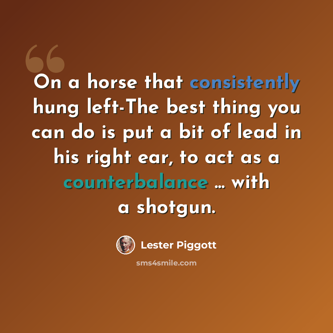 “On a horse that consistently hung left-The best thing you can do is put a bit of lead in his right ear, to act as a counterbalance ... with a shotgun.” quote by Lester Piggott