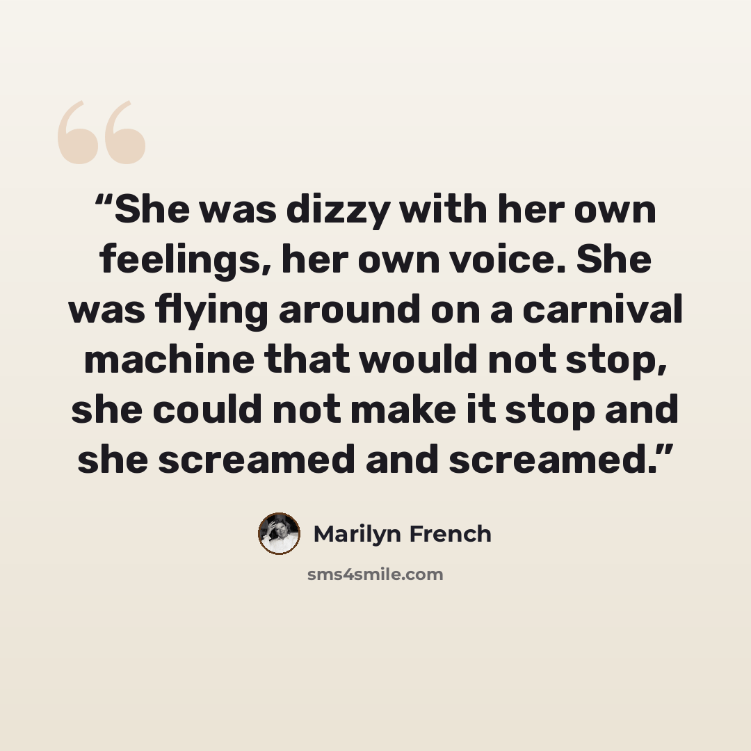 “She was dizzy with her own feelings, her own voice. She was flying around on a carnival machine that would not stop, she could not make it stop and she screamed and screamed.” quote by Marilyn French