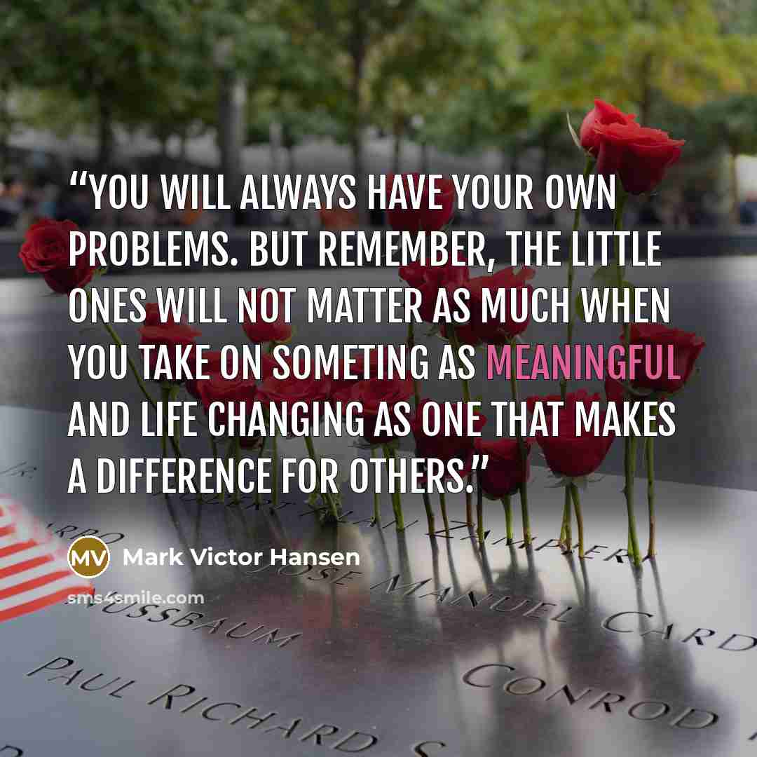 “You will always have your own problems. But remember, the little ones will not matter as much when you take on someting as meaningful and life changing as one that makes a difference for others.” quote by Mark Victor Hansen