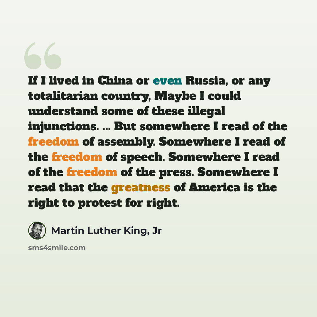 “If I lived in China or even Russia, or any totalitarian country, Maybe I could understand some of these illegal injunctions. ... But somewhere I read of the freedom of assembly. Somewhere I read of the freedom of speech. Somewhere I read of the freedom of the press. Somewhere I read that the…” quote by Martin Luther King, Jr