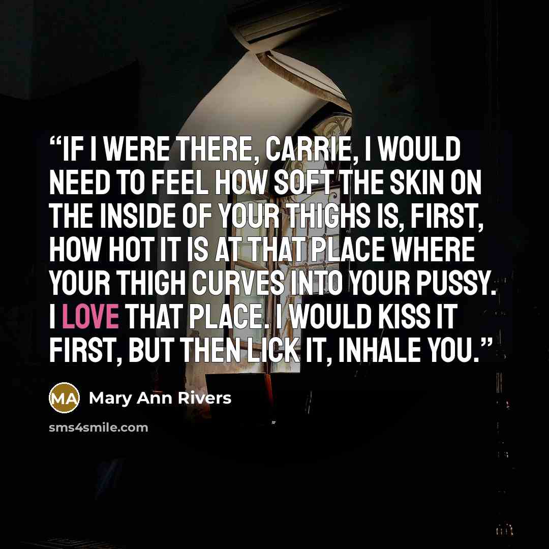“If I were there, Carrie, I would need to feel how soft the skin on the inside of your thighs is, first, how hot it is at that place where your thigh curves into your pussy. I love that place. I would kiss it first, but then lick it, inhale you.” quote by Mary Ann Rivers