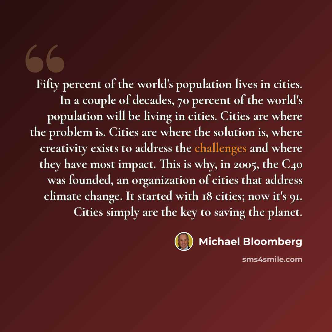 “Fifty percent of the world's population lives in cities. In a couple of decades, 70 percent of the world's population will be living in cities. Cities are where the problem is. Cities are where the solution is, where creativity exists to address the challenges and where they have most impact. This…” quote by Michael Bloomberg