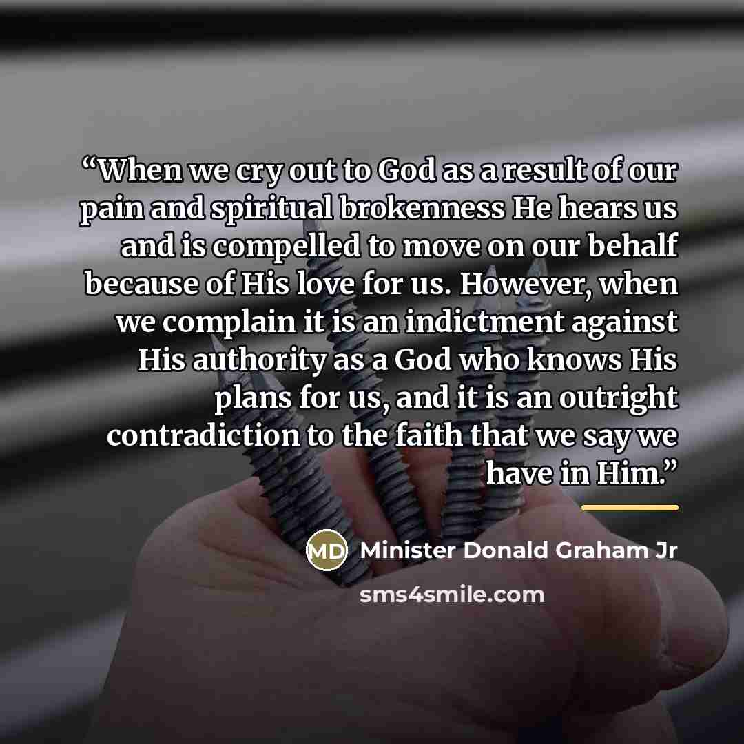 “When we cry out to God as a result of our pain and spiritual brokenness He hears us and is compelled to move on our behalf because of His love for us. However, when we complain it is an indictment against His authority as a God who knows His plans for us, and it is an outright contradiction to the…” quote by Minister Donald Graham Jr