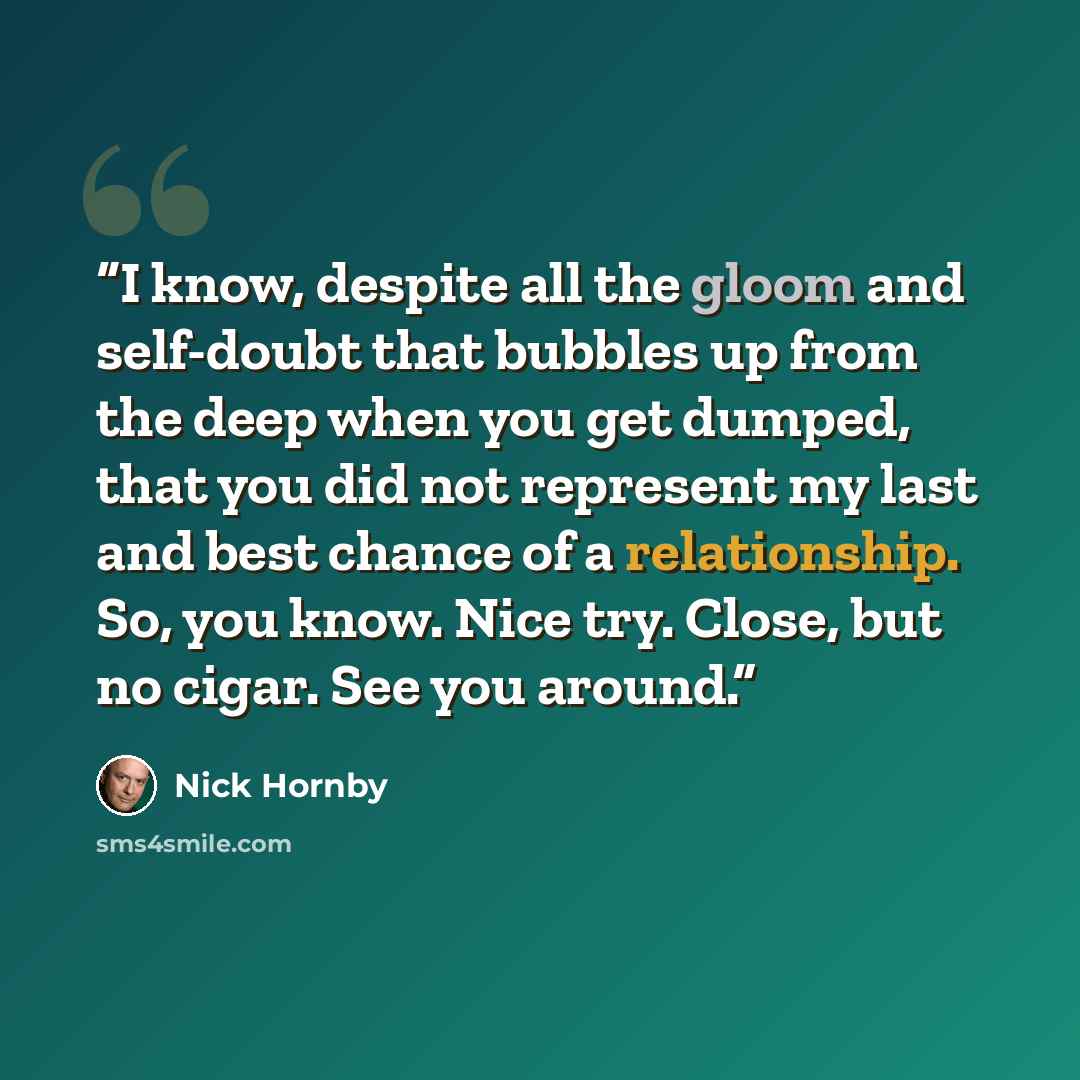 “I know, despite all the gloom and self-doubt that bubbles up from the deep when you get dumped, that you did not represent my last and best chance of a relationship. So, you know. Nice try. Close, but no cigar. See you around.” quote by Nick Hornby