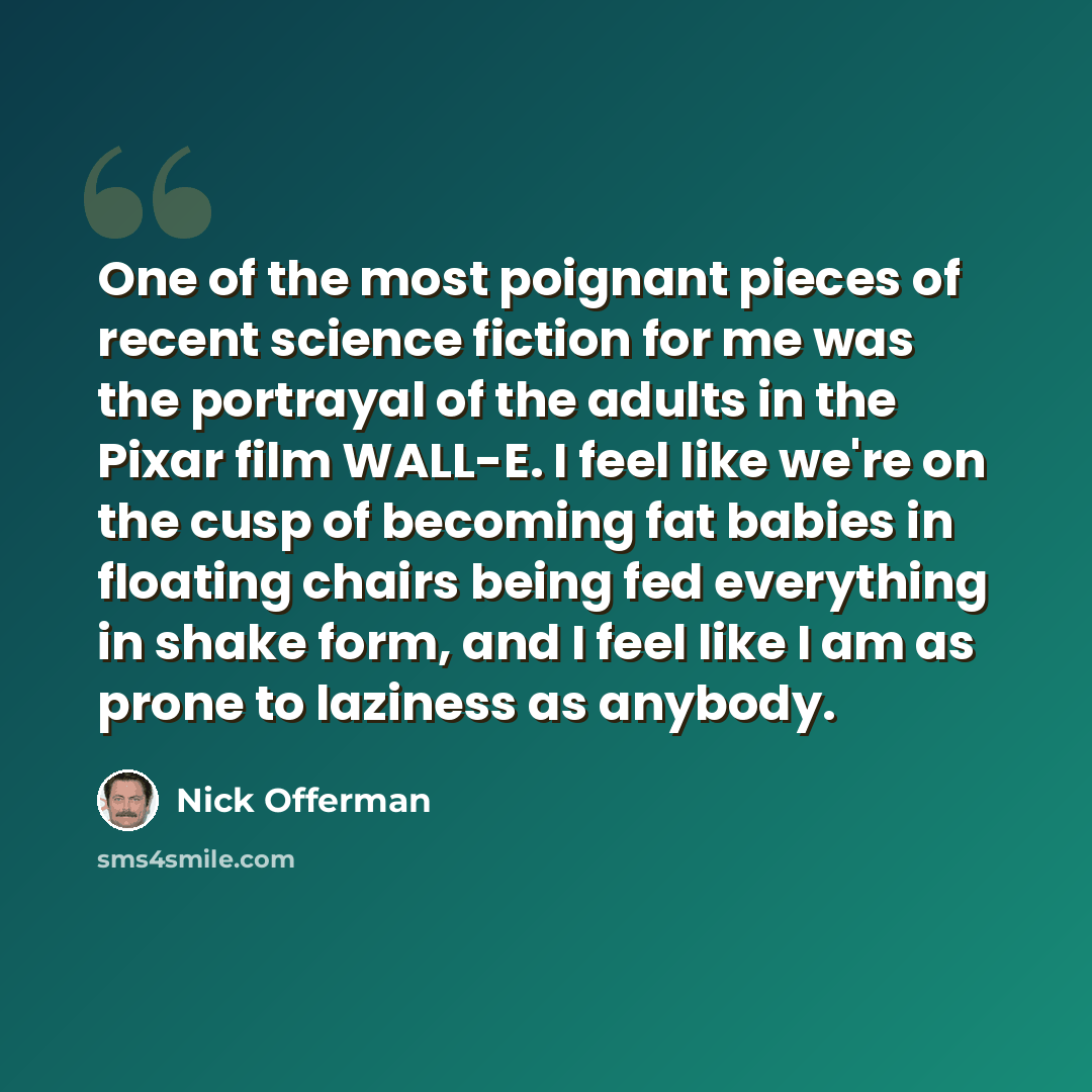 “One of the most poignant pieces of recent science fiction for me was the portrayal of the adults in the Pixar film WALL-E. I feel like we're on the cusp of becoming fat babies in floating chairs being fed everything in shake form, and I feel like I am as prone to laziness as anybody.” quote by Nick Offerman