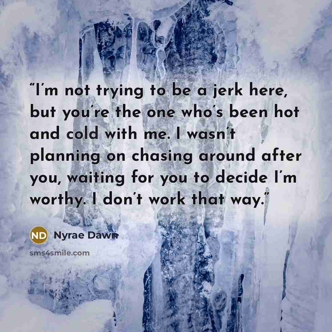 “I’m not trying to be a jerk here, but you’re the one who’s been hot and cold with me. I wasn’t planning on chasing around after you, waiting for you to decide I’m worthy. I don’t work that way.” quote by Nyrae Dawn