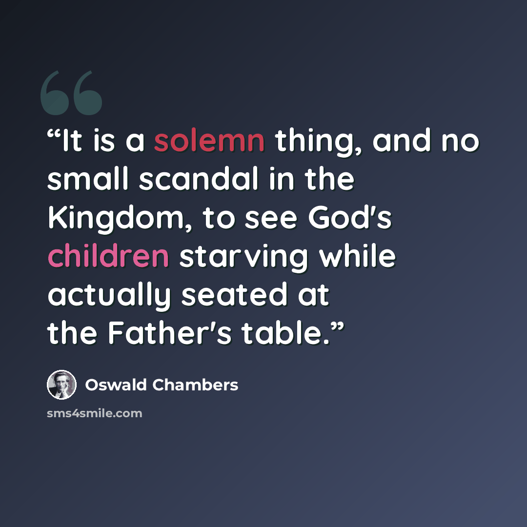 “It is a solemn thing, and no small scandal in the Kingdom, to see God's children starving while actually seated at the Father's table.” quote by Oswald Chambers