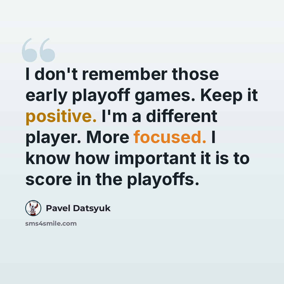 “I don't remember those early playoff games. Keep it positive. I'm a different player. More focused. I know how important it is to score in the playoffs.” quote by Pavel Datsyuk