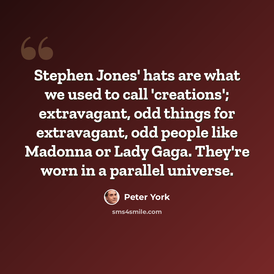 “Stephen Jones' hats are what we used to call 'creations'; extravagant, odd things for extravagant, odd people like Madonna or Lady Gaga. They're worn in a parallel universe.” quote by Peter York
