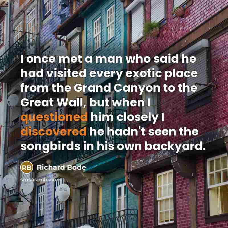 “I once met a man who said he had visited every exotic place from the Grand Canyon to the Great Wall, but when I questioned him closely I discovered he hadn't seen the songbirds in his own backyard.” quote by Richard Bode