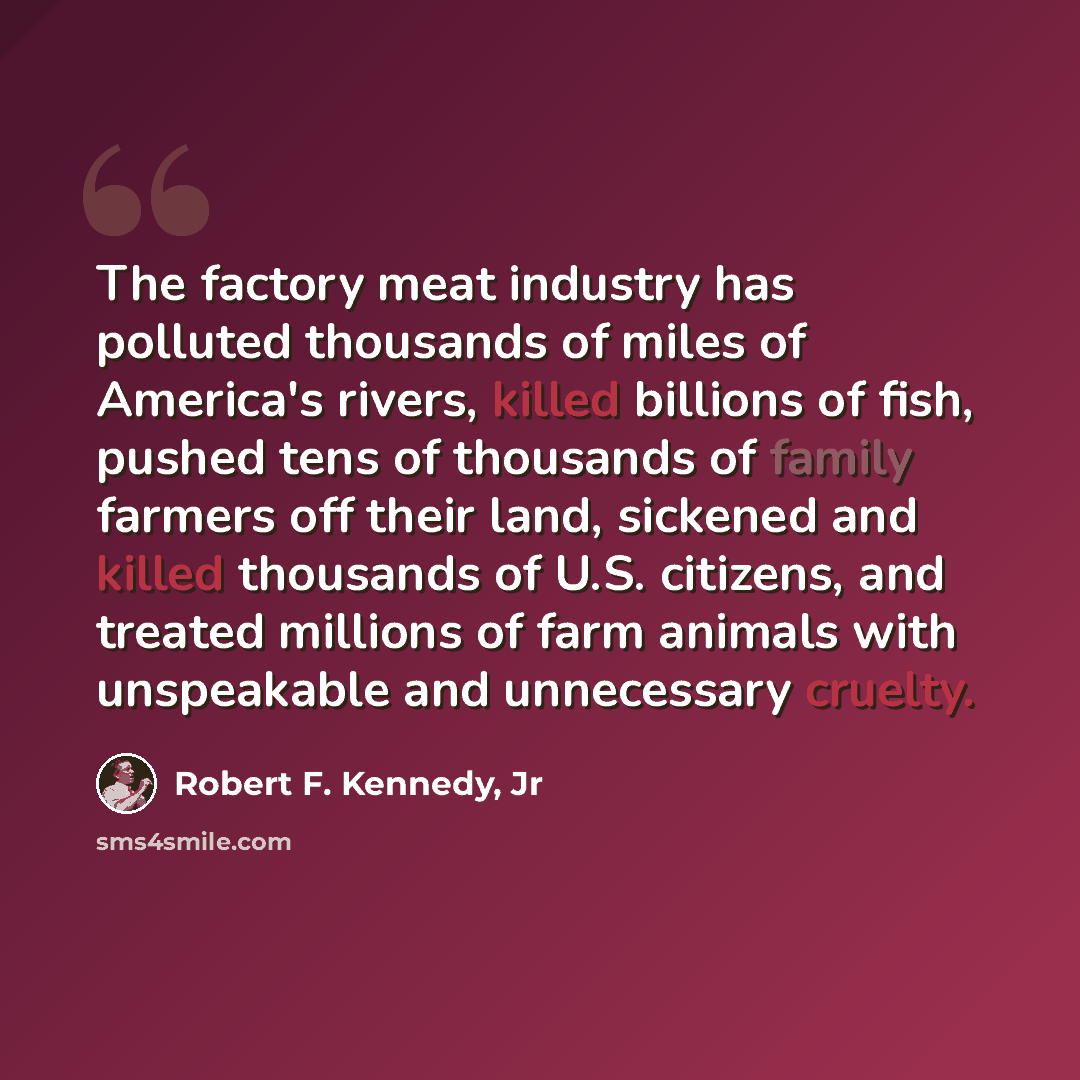 “The factory meat industry has polluted thousands of miles of America's rivers, killed billions of fish, pushed tens of thousands of family farmers off their land, sickened and killed thousands of U.S. citizens, and treated millions of farm animals with unspeakable and unnecessary cruelty.” quote by Robert F. Kennedy, Jr