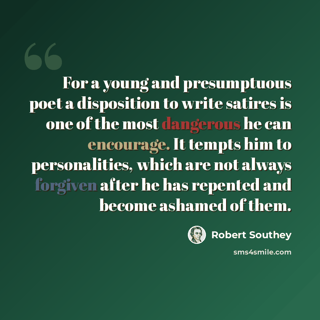 “For a young and presumptuous poet a disposition to write satires is one of the most dangerous he can encourage. It tempts him to personalities, which are not always forgiven after he has repented and become ashamed of them.” quote by Robert Southey