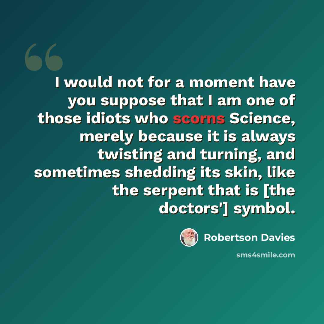 “I would not for a moment have you suppose that I am one of those idiots who scorns Science, merely because it is always twisting and turning, and sometimes shedding its skin, like the serpent that is [the doctors'] symbol.” quote by Robertson Davies