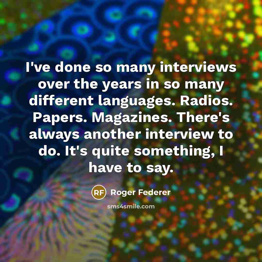 “I've done so many interviews over the years in so many different languages. Radios. Papers. Magazines. There's always another interview to do. It's quite something, I have to say.” quote by Roger Federer