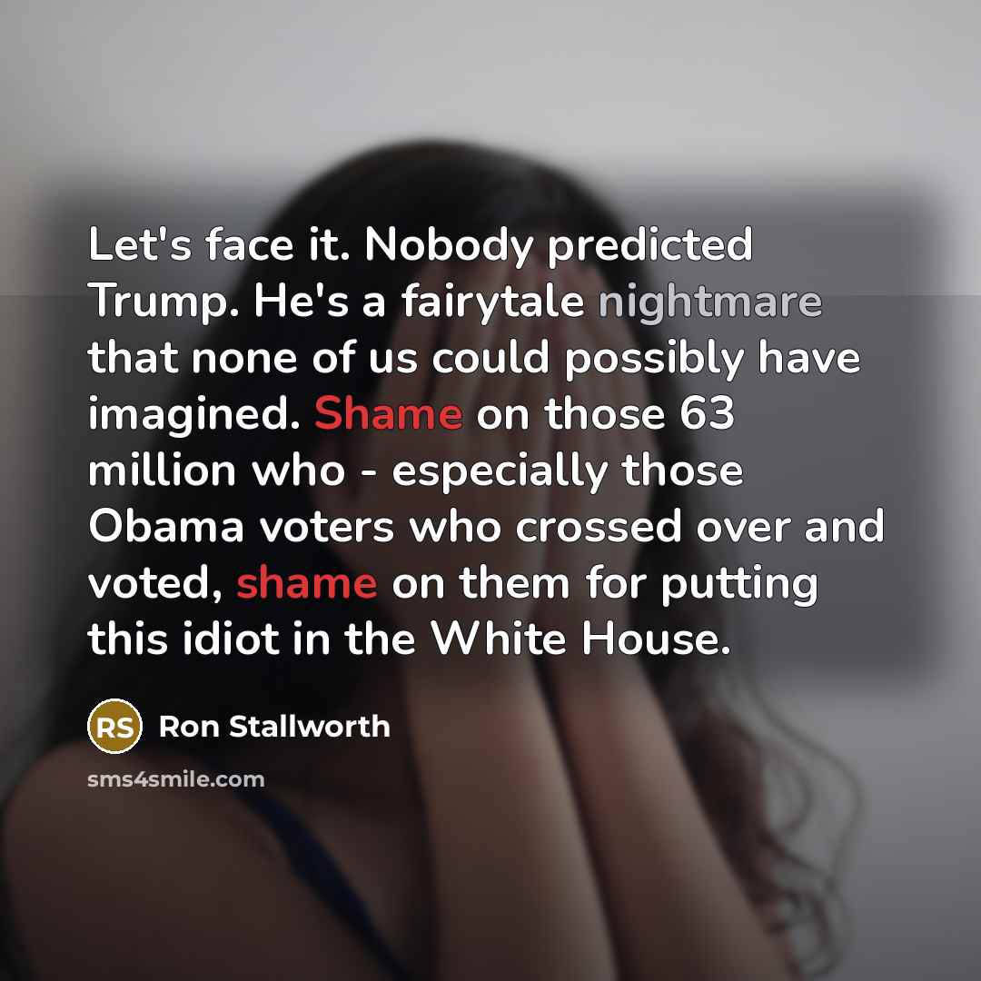 “Let's face it. Nobody predicted Trump. He's a fairytale nightmare that none of us could possibly have imagined. Shame on those 63 million who - especially those Obama voters who crossed over and voted, shame on them for putting this idiot in the White House.” quote by Ron Stallworth