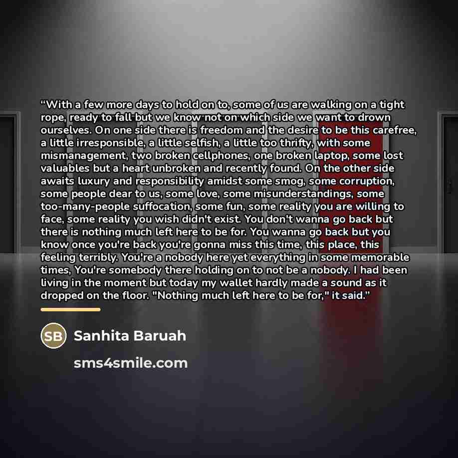 “With a few more days to hold on to, some of us are walking on a tight rope, ready to fall but we know not on which side we want to drown ourselves. On one side there is freedom and the desire to be this carefree, a little irresponsible, a little selfish, a little too thrifty, with some…” quote by Sanhita Baruah