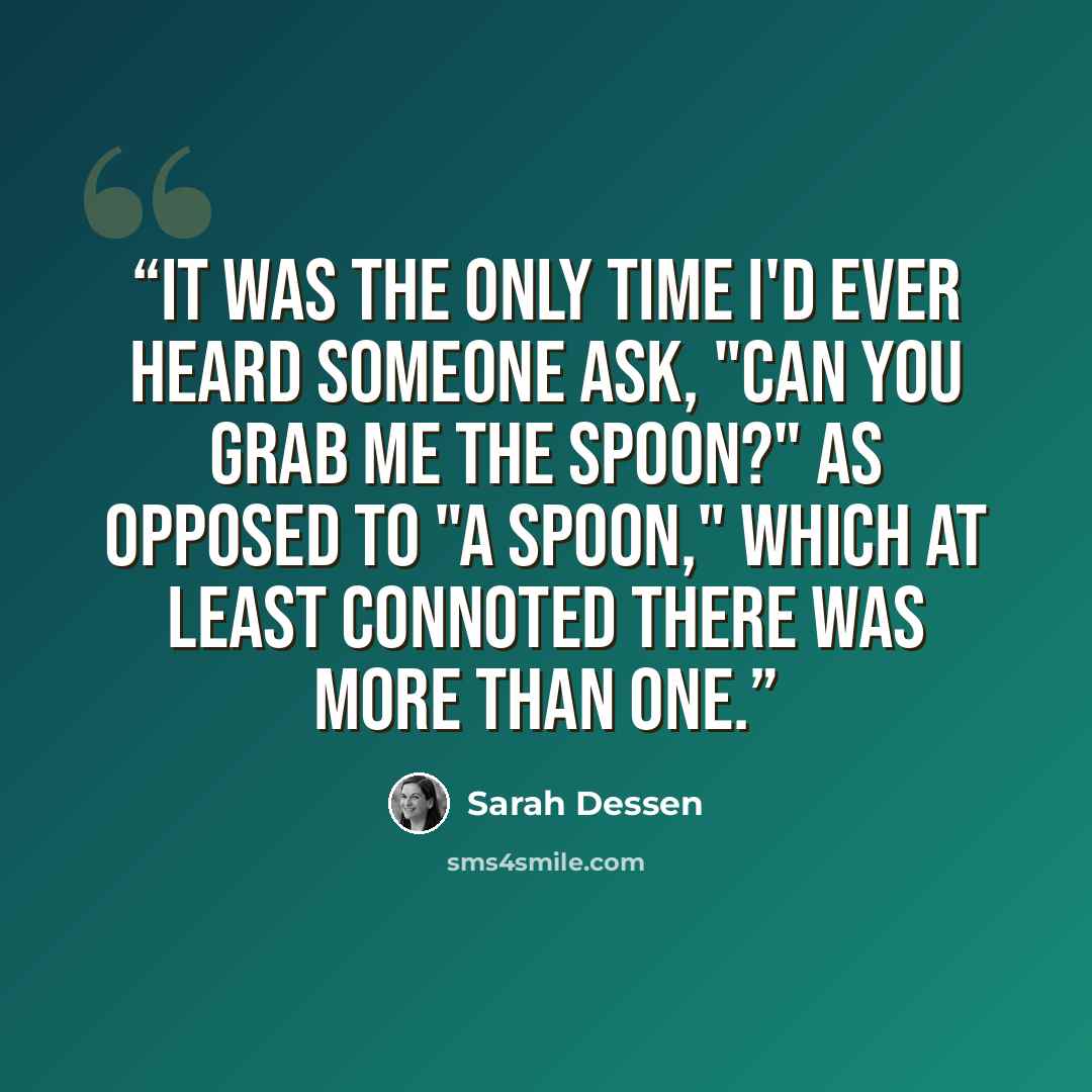 “It was the only time I'd ever heard someone ask, "Can you grab me the spoon?" as opposed to "a spoon," which at least connoted there was more than one.” quote by Sarah Dessen