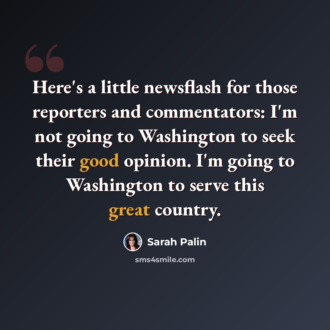 “Here's a little newsflash for those reporters and commentators: I'm not going to Washington to seek their good opinion. I'm going to Washington to serve this great country.” quote by Sarah Palin