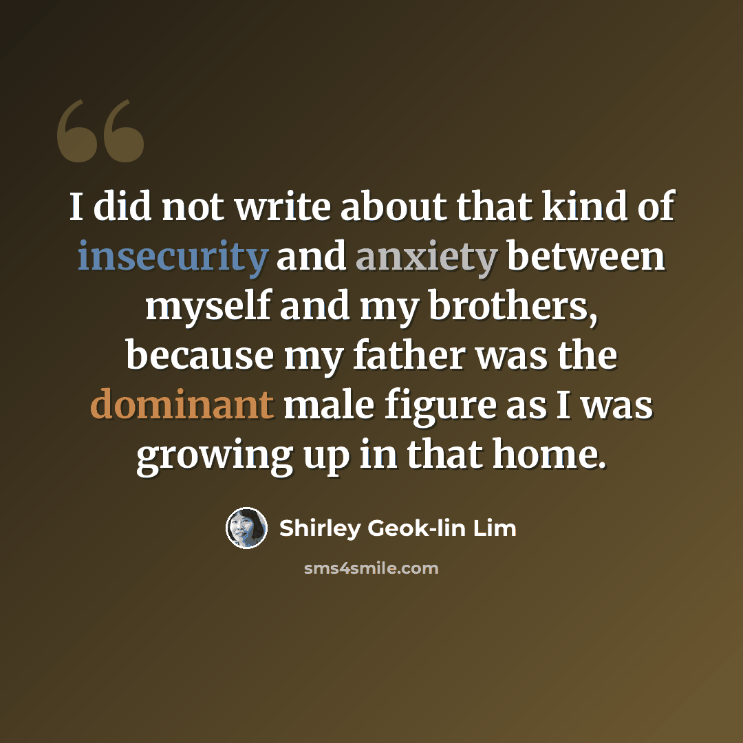 “I did not write about that kind of insecurity and anxiety between myself and my brothers, because my father was the dominant male figure as I was growing up in that home.” quote by Shirley Geok-lin Lim