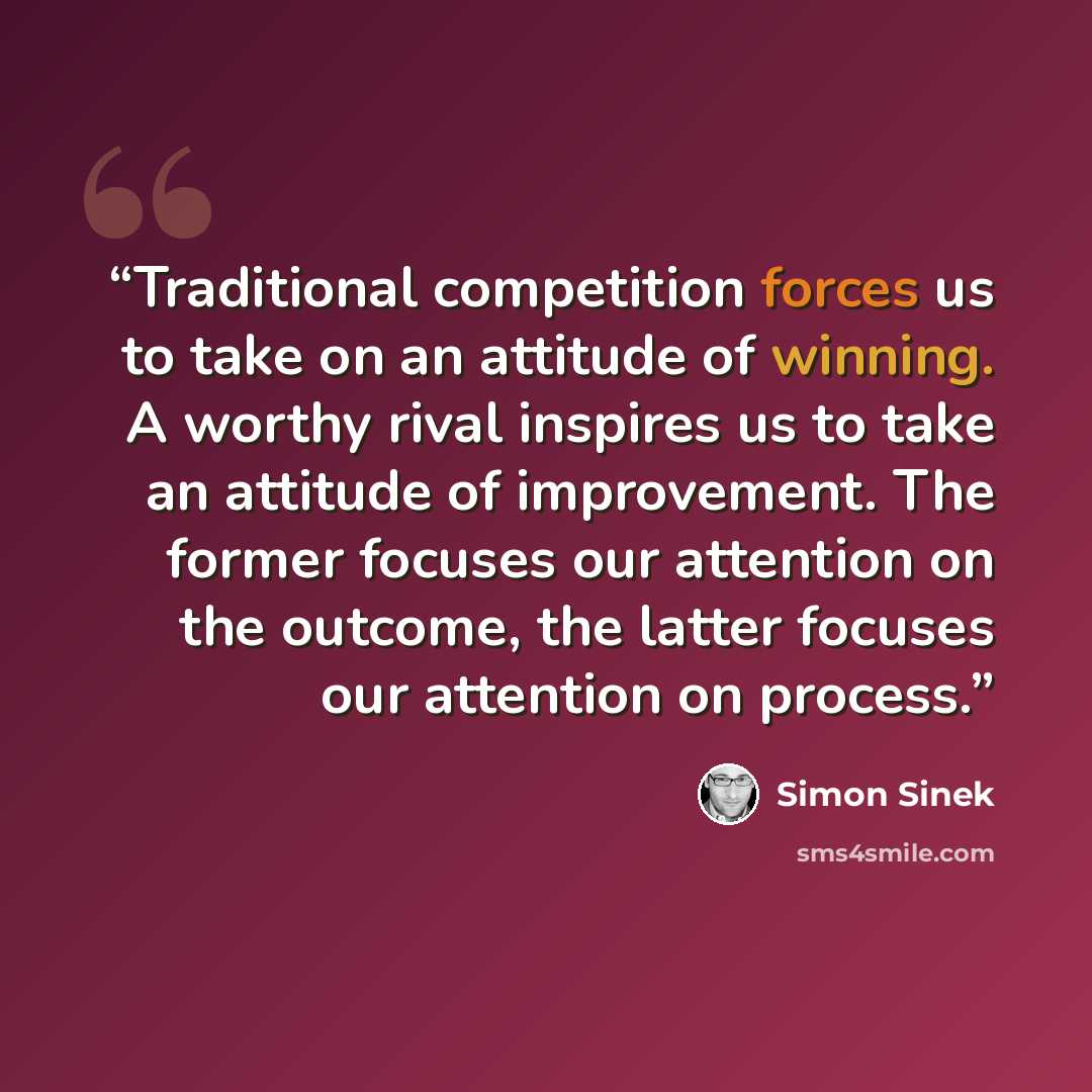 “Traditional competition forces us to take on an attitude of winning. A worthy rival inspires us to take an attitude of improvement. The former focuses our attention on the outcome, the latter focuses our attention on process.” quote by Simon Sinek