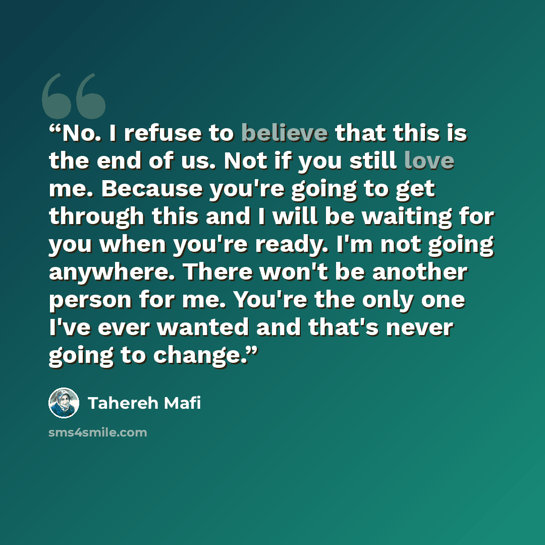 “No. I refuse to believe that this is the end of us. Not if you still love me. Because you're going to get through this and I will be waiting for you when you're ready. I'm not going anywhere. There won't be another person for me. You're the only one I've ever wanted and that's never going to change.” quote by Tahereh Mafi