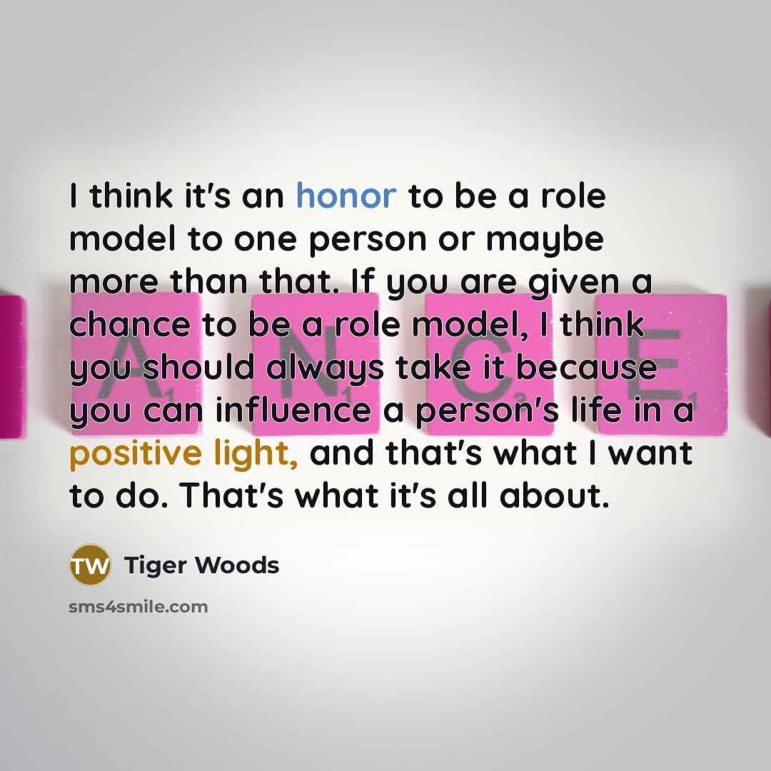 “I think it's an honor to be a role model to one person or maybe more than that. If you are given a chance to be a role model, I think you should always take it because you can influence a person's life in a positive light, and that's what I want to do. That's what it's all about.” quote by Tiger Woods