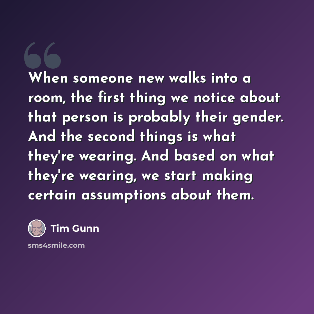 “When someone new walks into a room, the first thing we notice about that person is probably their gender. And the second things is what they're wearing. And based on what they're wearing, we start making certain assumptions about them.” quote by Tim Gunn