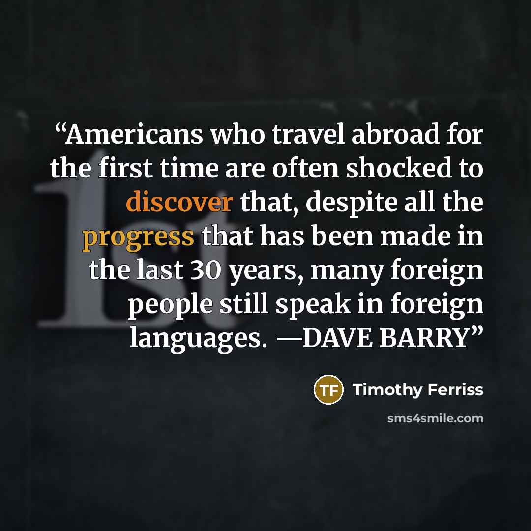 “Americans who travel abroad for the first time are often shocked to discover that, despite all the progress that has been made in the last 30 years, many foreign people still speak in foreign languages. —DAVE BARRY” quote by Timothy Ferriss