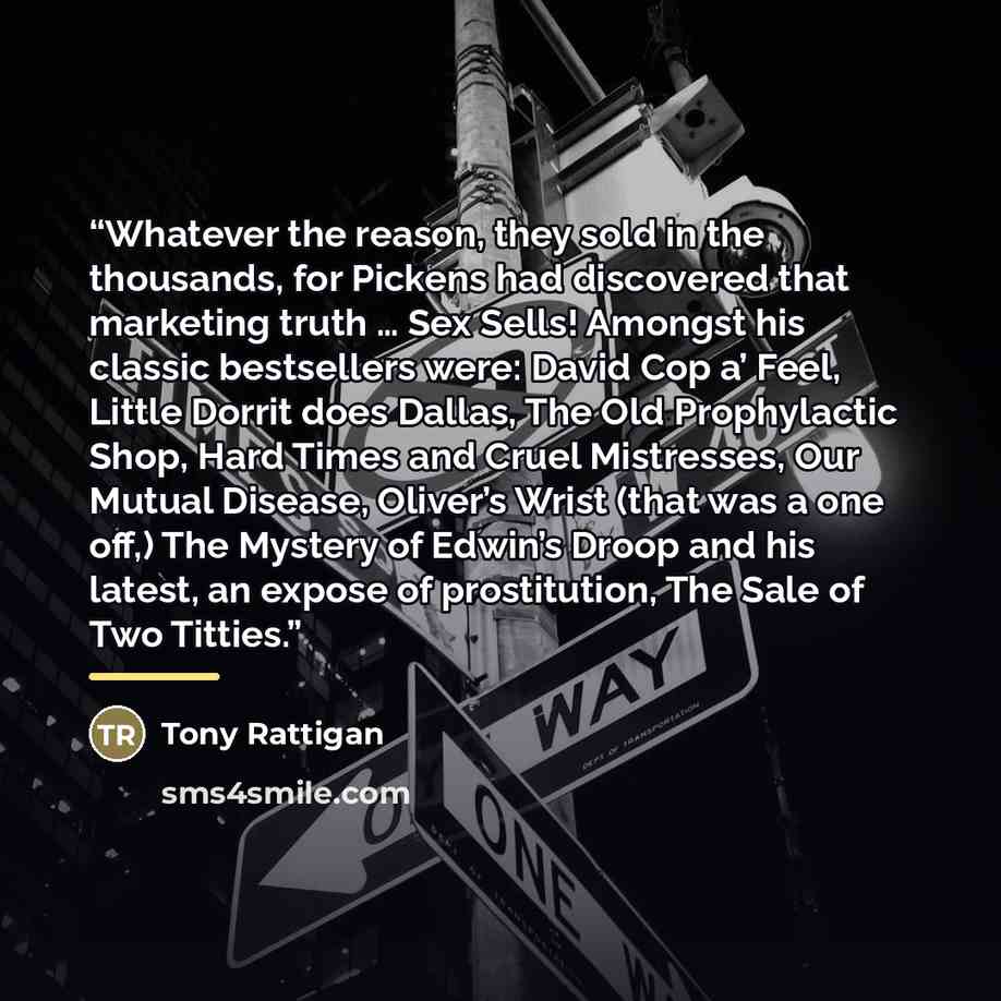 “Whatever the reason, they sold in the thousands, for Pickens had discovered that marketing truth … Sex Sells! Amongst his classic bestsellers were: David Cop a’ Feel, Little Dorrit does Dallas, The Old Prophylactic Shop, Hard Times and Cruel Mistresses, Our Mutual Disease, Oliver’s Wrist (that was…” quote by Tony Rattigan