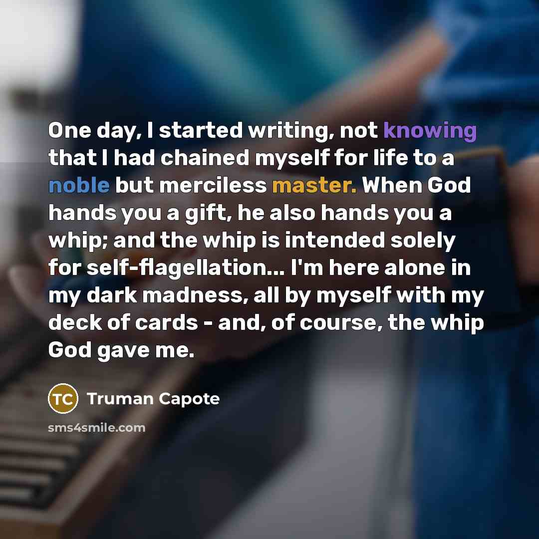 “One day, I started writing, not knowing that I had chained myself for life to a noble but merciless master. When God hands you a gift, he also hands you a whip; and the whip is intended solely for self-flagellation... I'm here alone in my dark madness, all by myself with my deck of cards - and, of…” quote by Truman Capote