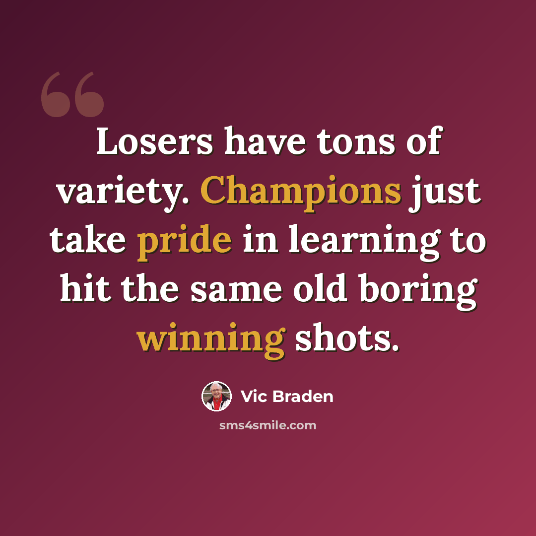 “Losers have tons of variety. Champions just take pride in learning to hit the same old boring winning shots.” quote by Vic Braden